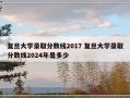 复旦大学录取分数线2017 复旦大学录取分数线2024年是多少