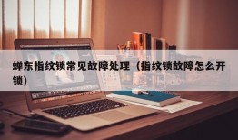 蝉东指纹锁常见故障处理（指纹锁故障怎么开锁）