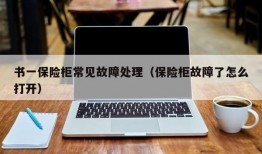 书一保险柜常见故障处理（保险柜故障了怎么打开）