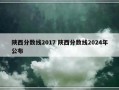 陕西分数线2017 陕西分数线2024年公布