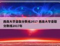 西南大学录取分数线2017 西南大学录取分数线2017年