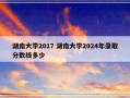 湖南大学2017 湖南大学2024年录取分数线多少