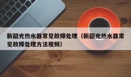 新韶光热水器常见故障处理（新韶光热水器常见故障处理方法视频）